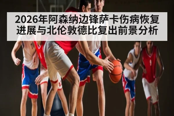 2026年阿森纳边锋萨卡伤病恢复进展与北伦敦德比复出前景分析